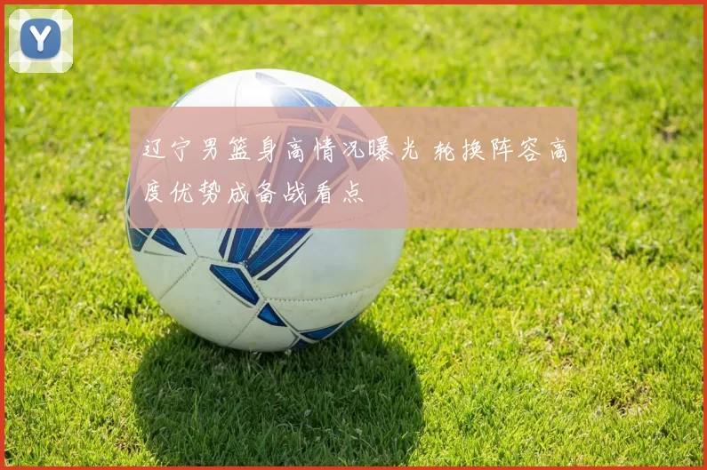 辽宁男篮身高情况曝光 轮换阵容高度优势成备战看点