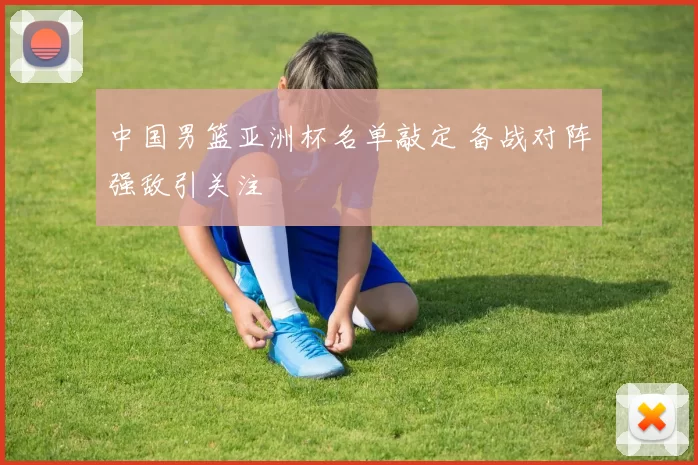 中国男篮亚洲杯名单敲定 备战对阵强敌引关注