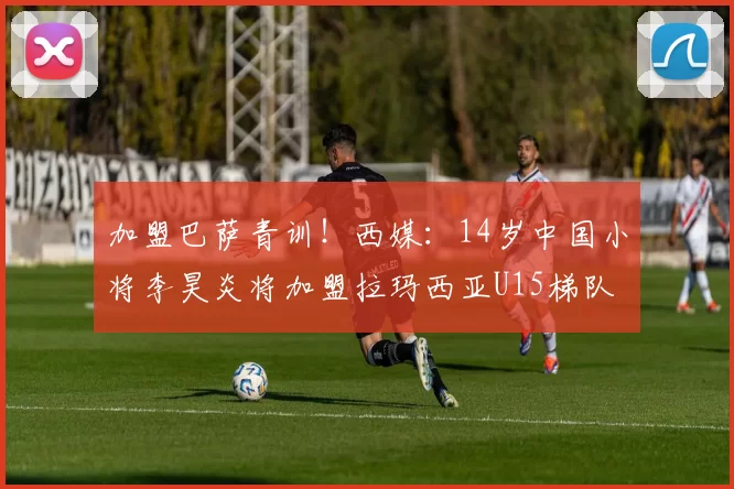 加盟巴萨青训！西媒：14岁中国小将李昊炎将加盟拉玛西亚U15梯队