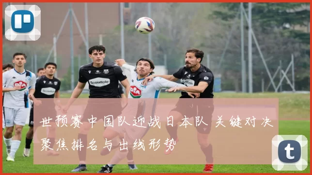 世预赛中国队迎战日本队 关键对决聚焦排名与出线形势