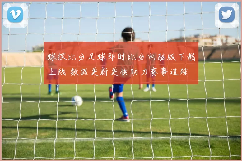 球探比分足球即时比分电脑版下载上线 数据更新更快助力赛事追踪