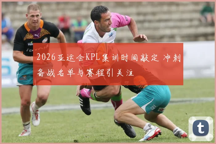 2026亚运会KPL集训时间敲定 冲刺备战名单与赛程引关注