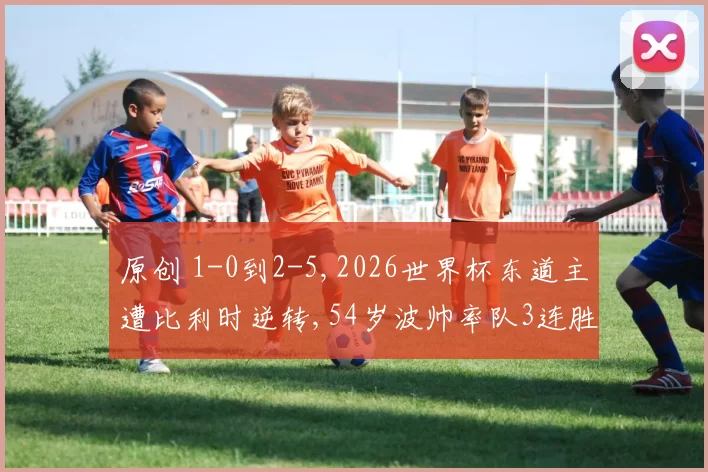 原创 1-0到2-5,2026世界杯东道主遭比利时逆转,54岁波帅率队3连胜终结