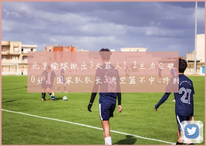 北京输球揪出3大罪人！2主力合砍0分，国家队队长3次空篮不中_许利民_麦基_赵睿
