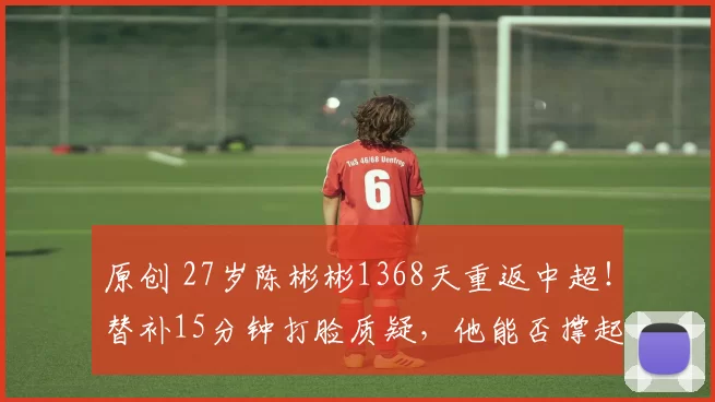 原创 27岁陈彬彬1368天重返中超！替补15分钟打脸质疑，他能否撑起中国足球半边天？
