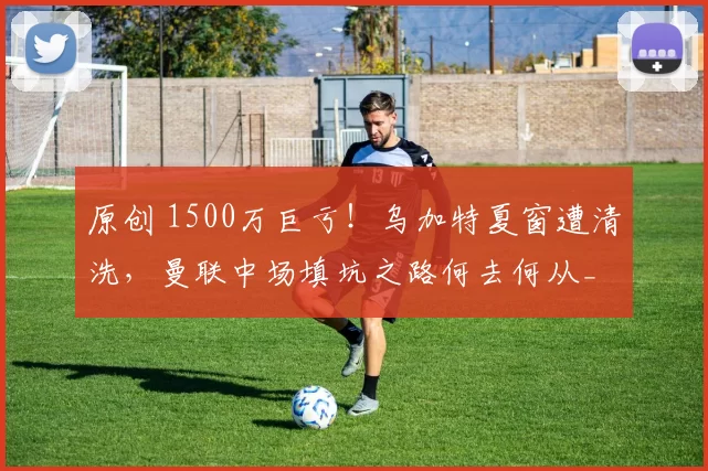 原创 1500万巨亏！乌加特夏窗遭清洗，曼联中场填坑之路何去何从_