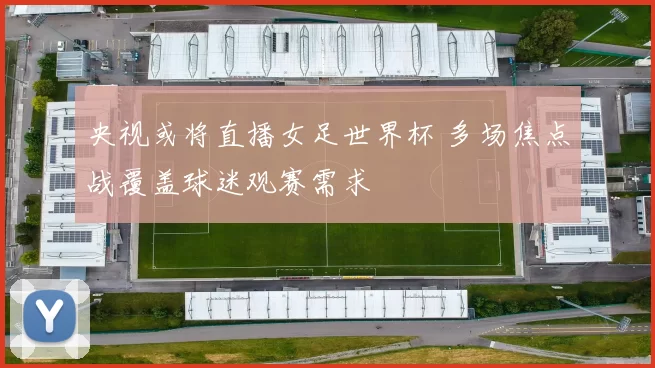 央视或将直播女足世界杯 多场焦点战覆盖球迷观赛需求