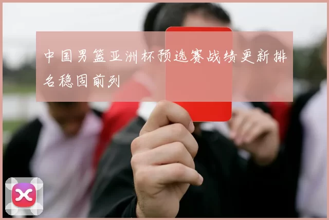 中国男篮亚洲杯预选赛战绩更新排名稳固前列