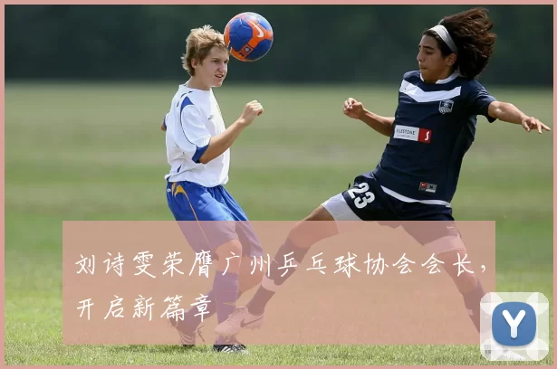 刘诗雯荣膺广州乒乓球协会会长，开启新篇章