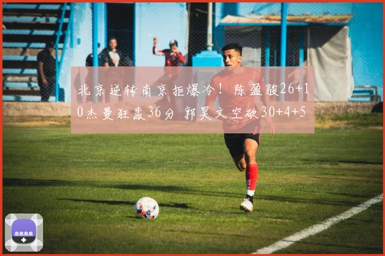 北京逆转南京拒爆冷！陈盈骏26+10杰曼狂轰36分 郭昊文空砍30+4+5