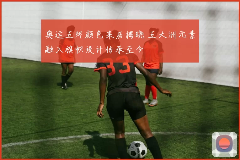 奥运五环颜色来历揭晓 五大洲元素融入旗帜设计传承至今