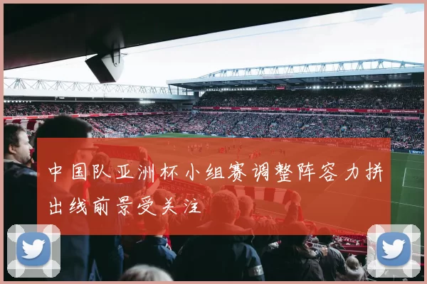 中国队亚洲杯小组赛调整阵容力拼出线前景受关注