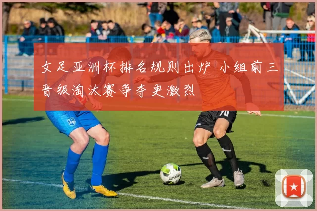 女足亚洲杯排名规则出炉 小组前三晋级淘汰赛争夺更激烈