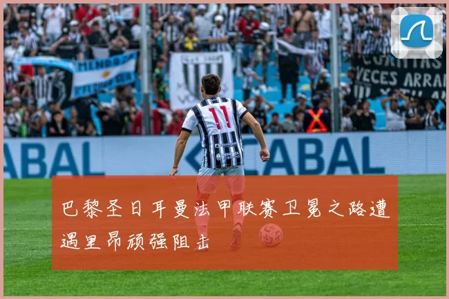 巴黎圣日耳曼法甲联赛卫冕之路遭遇里昂顽强阻击