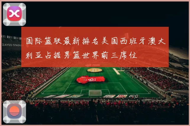 国际篮联最新排名美国西班牙澳大利亚占据男篮世界前三席位