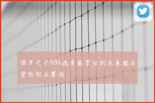 保罗之子NBA选秀前景分析未来能否登陆职业赛场