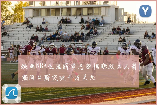 姚明NBA生涯薪资总额揭晓效力火箭期间年薪突破千万美元
