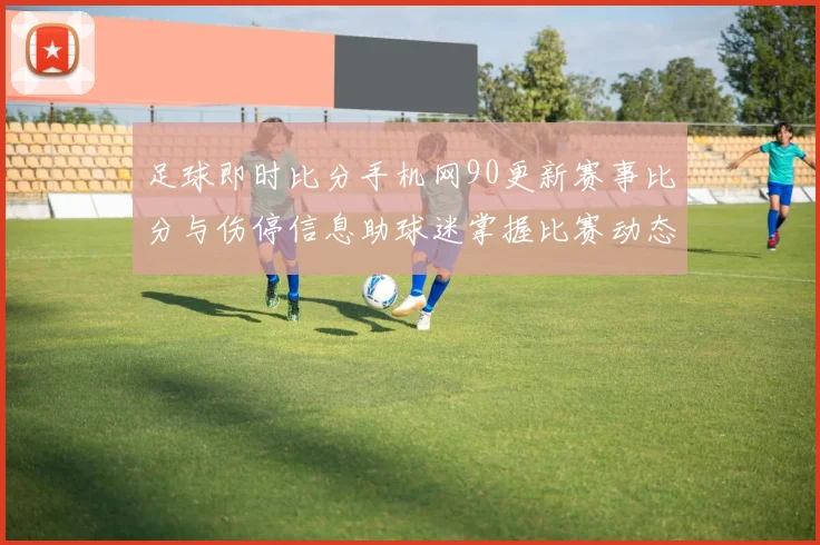 足球即时比分手机网90更新赛事比分与伤停信息助球迷掌握比赛动态