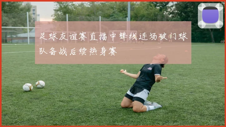 足球友谊赛直播中锋线连场破门球队备战后续热身赛