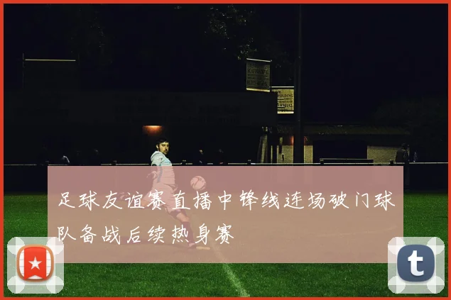 足球友谊赛直播中锋线连场破门球队备战后续热身赛