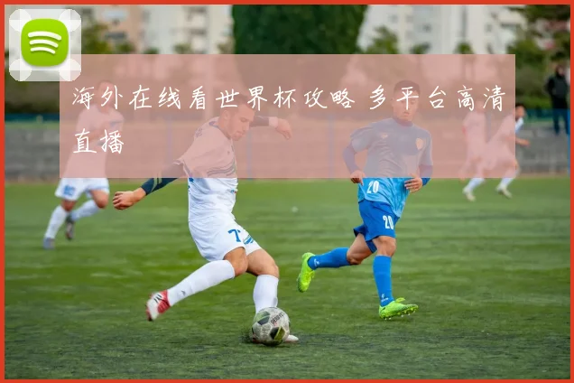 海外在线看世界杯攻略 多平台高清直播