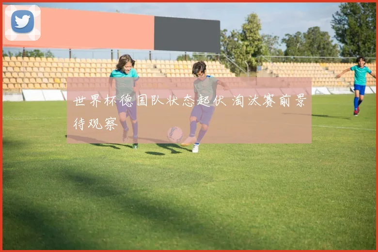 世界杯德国队状态起伏 淘汰赛前景待观察