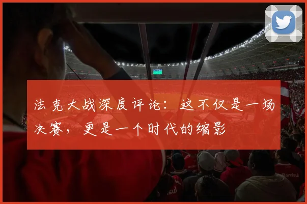 法克大战深度评论：这不仅是一场决赛，更是一个时代的缩影